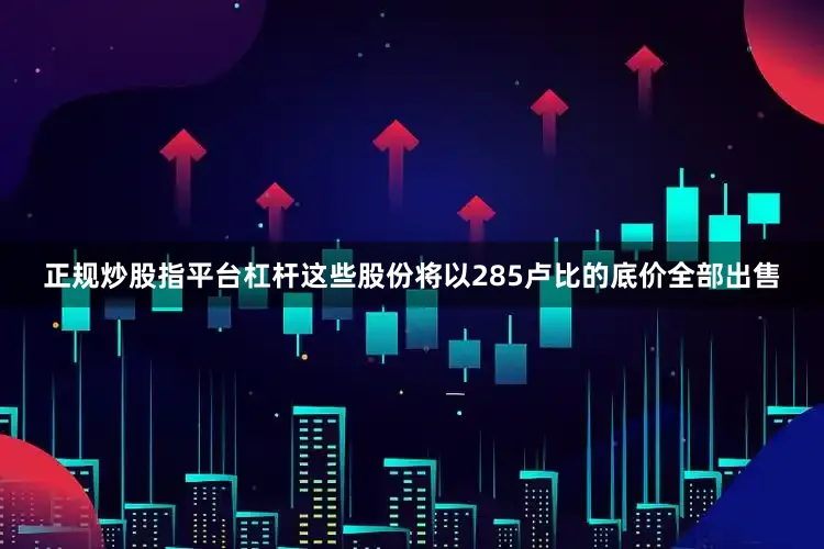 正规炒股指平台杠杆这些股份将以285卢比的底价全部出售