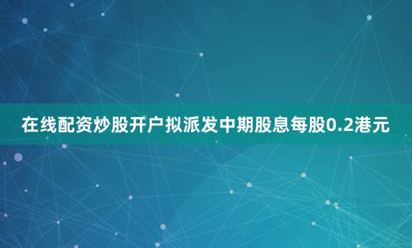 在线配资炒股开户拟派发中期股息每股0.2港元