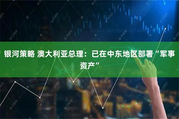 银河策略 澳大利亚总理：已在中东地区部署“军事资产”