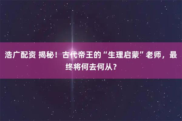 浩广配资 揭秘！古代帝王的“生理启蒙”老师，最终将何去何从？