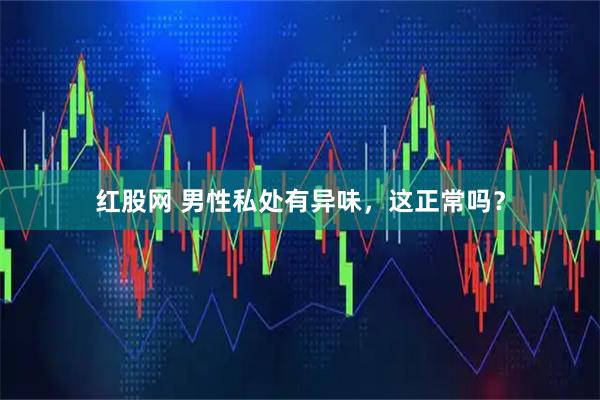 红股网 男性私处有异味，这正常吗？