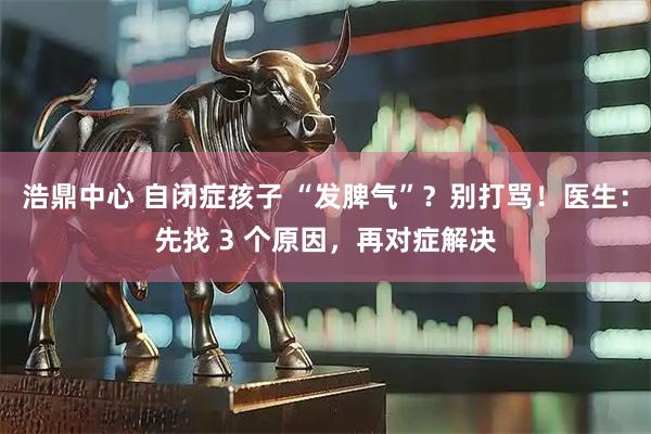 浩鼎中心 自闭症孩子 “发脾气”？别打骂！医生：先找 3 个原因，再对症解决