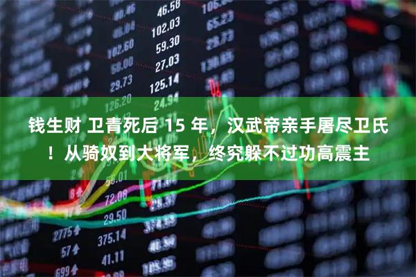 钱生财 卫青死后 15 年，汉武帝亲手屠尽卫氏！从骑奴到大将军，终究躲不过功高震主