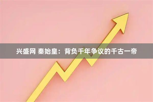 兴盛网 秦始皇：背负千年争议的千古一帝