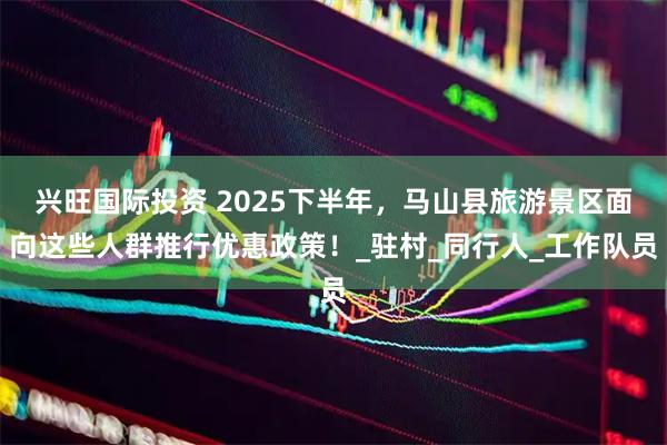 兴旺国际投资 2025下半年，马山县旅游景区面向这些人群推行优惠政策！_驻村_同行人_工作队员