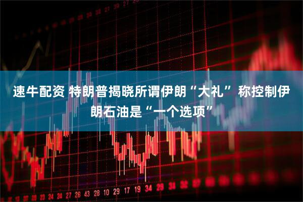 速牛配资 特朗普揭晓所谓伊朗“大礼” 称控制伊朗石油是“一个选项”