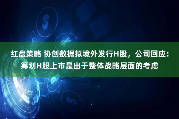 红盘策略 协创数据拟境外发行H股，公司回应：筹划H股上市是出于整体战略层面的考虑