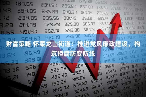 财富策略 怀柔龙山街道：推进党风廉政建设，构筑拒腐防变防线