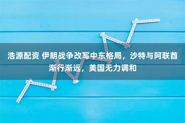 浩源配资 伊朗战争改写中东格局，沙特与阿联酋渐行渐远，美国无力调和