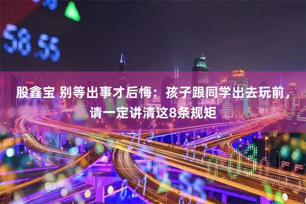 股鑫宝 别等出事才后悔：孩子跟同学出去玩前，请一定讲清这8条规矩