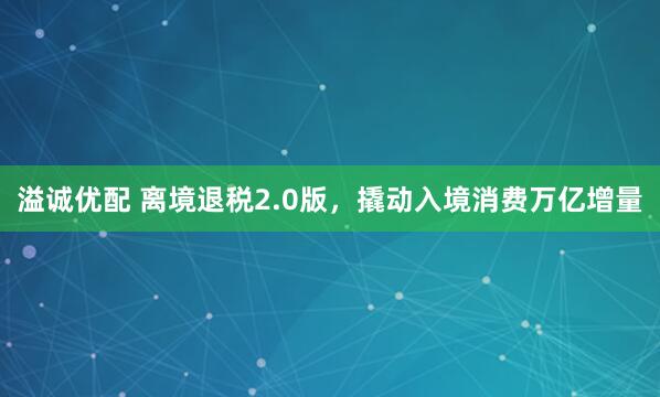溢诚优配 离境退税2.0版，撬动入境消费万亿增量