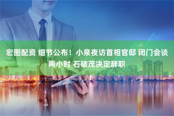 宏图配资 细节公布！小泉夜访首相官邸 闭门会谈两小时 石破茂决定辞职