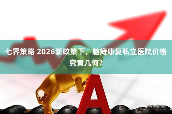 七界策略 2026新政策下，脑瘫康复私立医院价格究竟几何？