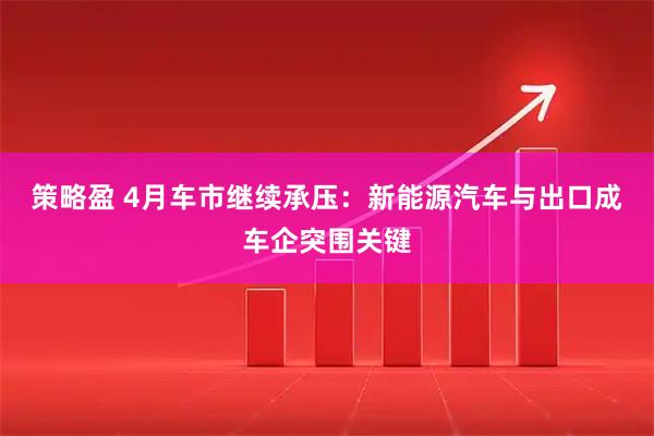 策略盈 4月车市继续承压:新能源汽车与出口成车企突围关键
