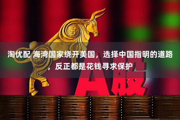 淘优配 海湾国家绕开美国,选择中国指明的道路,反正都是花钱寻求保护