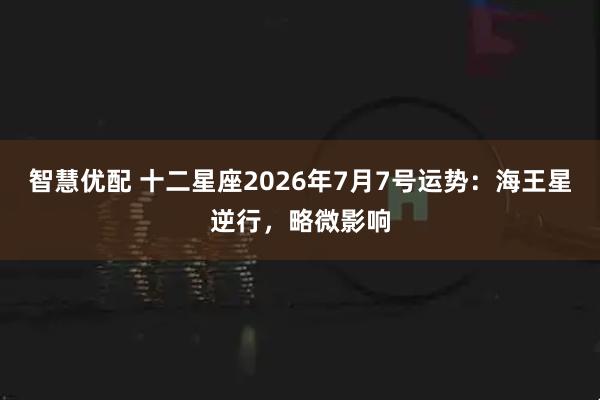 智慧优配 十二星座2026年7月7号运势:海王星逆行,略微影响