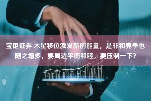 宝钜证券 木星移位激发新的能量,是非和竞争也随之增多,要周边平衡和睦,要压制一下?
