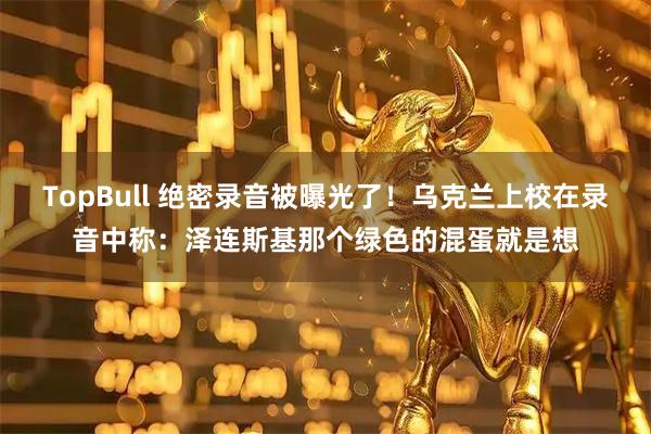 TopBull 绝密录音被曝光了！乌克兰上校在录音中称：泽连斯基那个绿色的混蛋就是想
