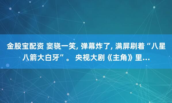 金股宝配资 窦骁一笑, 弹幕炸了, 满屏刷着“八星八箭大白牙”。 央视大剧《主角》里...