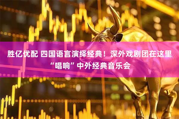 胜亿优配 四国语言演绎经典！深外戏剧团在这里“唱响”中外经典音乐会