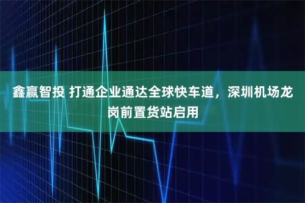 鑫赢智投 打通企业通达全球快车道，深圳机场龙岗前置货站启用