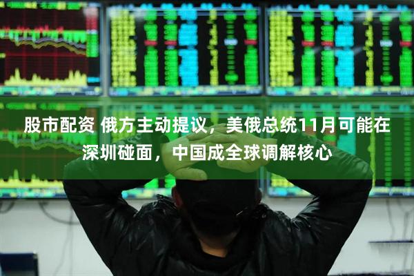 股市配资 俄方主动提议，美俄总统11月可能在深圳碰面，中国成全球调解核心